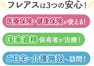 フレアスは3つの安心！医療保険・健康保険が使える！国家資格保有者が治療！ご自宅・介護施設へ訪問マッサージ！足立区、葛飾区、八潮市、台東区